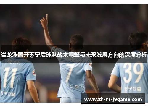 崔龙洙离开苏宁后球队战术调整与未来发展方向的深度分析 崔龙洙离开苏宁后球队战术调整与未来发展方向的深度分析