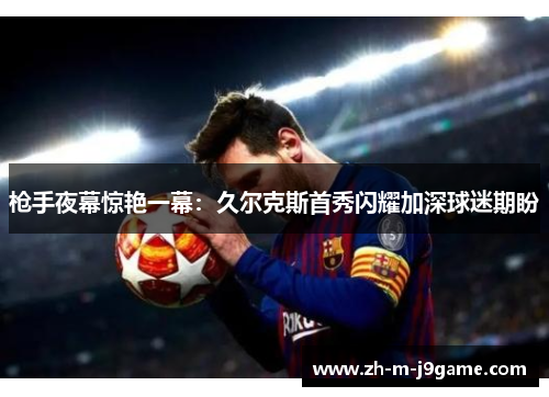 枪手夜幕惊艳一幕:久尔克斯首秀闪耀加深球迷期盼 枪手夜幕惊艳一幕:久尔克斯首秀闪耀加深球迷期盼