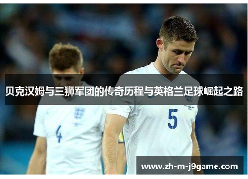 贝克汉姆与三狮军团的传奇历程与英格兰足球崛起之路 贝克汉姆与三狮军团的传奇历程与英格兰足球崛起之路