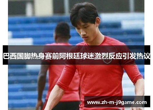 巴西国脚热身赛前阿根廷球迷激烈反应引发热议 巴西国脚热身赛前阿根廷球迷激烈反应引发热议