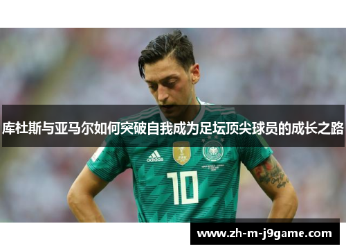 库杜斯与亚马尔如何突破自我成为足坛顶尖球员的成长之路 库杜斯与亚马尔如何突破自我成为足坛顶尖球员的成长之路