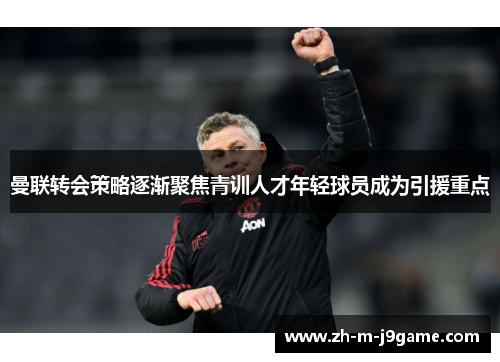 曼联转会策略逐渐聚焦青训人才年轻球员成为引援重点 曼联转会策略逐渐聚焦青训人才年轻球员成为引援重点