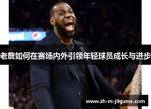 老詹如何在赛场内外引领年轻球员成长与进步 老詹如何在赛场内外引领年轻球员成长与进步