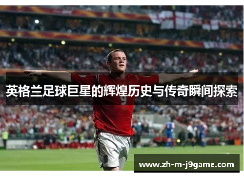 英格兰足球巨星的辉煌历史与传奇瞬间探索 英格兰足球巨星的辉煌历史与传奇瞬间探索