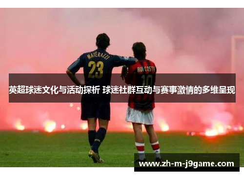 英超球迷文化与活动探析 球迷社群互动与赛事激情的多维呈现 英超球迷文化与活动探析 球迷社群互动与赛事激情的多维呈现