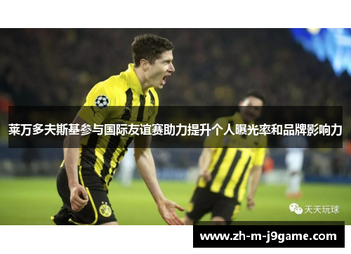 莱万多夫斯基参与国际友谊赛助力提升个人曝光率和品牌影响力 莱万多夫斯基参与国际友谊赛助力提升个人曝光率和品牌影响力
