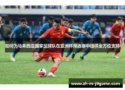 如何为马来西亚国家足球队在亚洲杯预选赛中提供全方位支持 如何为马来西亚国家足球队在亚洲杯预选赛中提供全方位支持