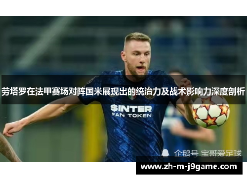 劳塔罗在法甲赛场对阵国米展现出的统治力及战术影响力深度剖析