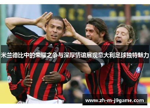米兰德比中的荣耀之争与深厚情谊展现意大利足球独特魅力