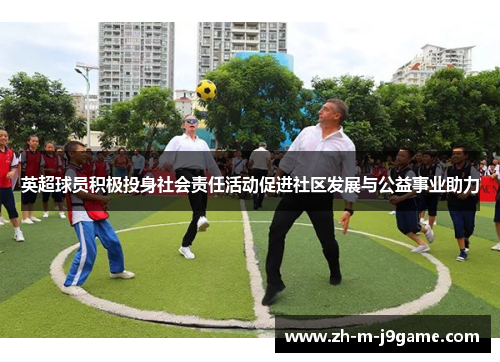 英超球员积极投身社会责任活动促进社区发展与公益事业助力 英超球员积极投身社会责任活动促进社区发展与公益事业助力