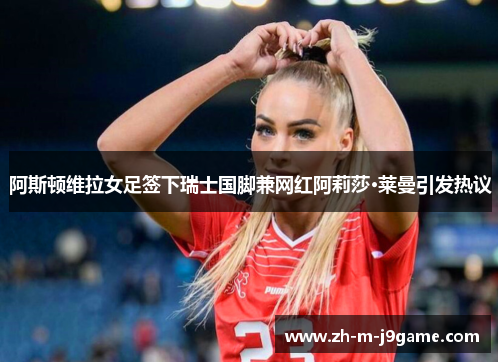 阿斯顿维拉女足签下瑞士国脚兼网红阿莉莎·莱曼引发热议 阿斯顿维拉女足签下瑞士国脚兼网红阿莉莎·莱曼引发热议